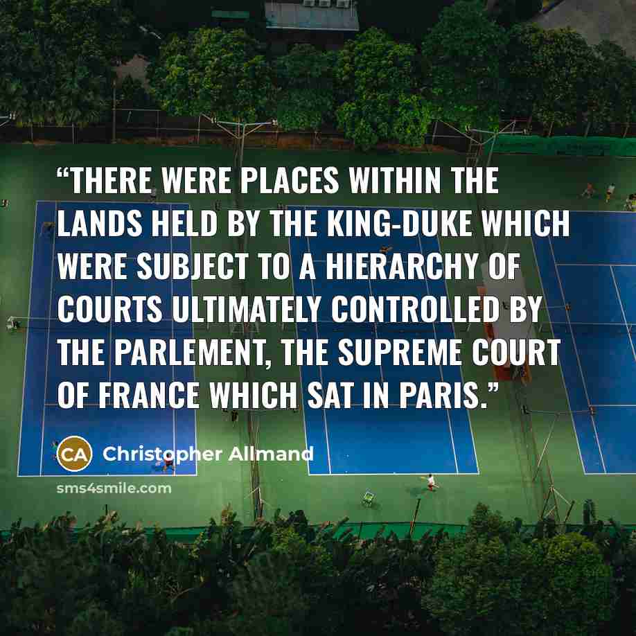 “there were places within the lands held by the king-duke which were subject to a hierarchy of courts ultimately controlled by the Parlement, the supreme court of France which sat in Paris.” quote by Christopher Allmand
