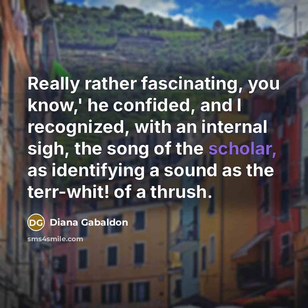 “Really rather fascinating, you know,' he confided, and I recognized, with an internal sigh, the song of the scholar, as identifying a sound as the terr-whit! of a thrush.” quote by Diana Gabaldon