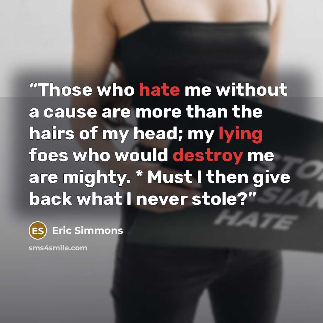 “Those who hate me without a cause are more than the hairs of my head; my lying foes who would destroy me are mighty. * Must I then give back what I never stole?” quote by Eric Simmons