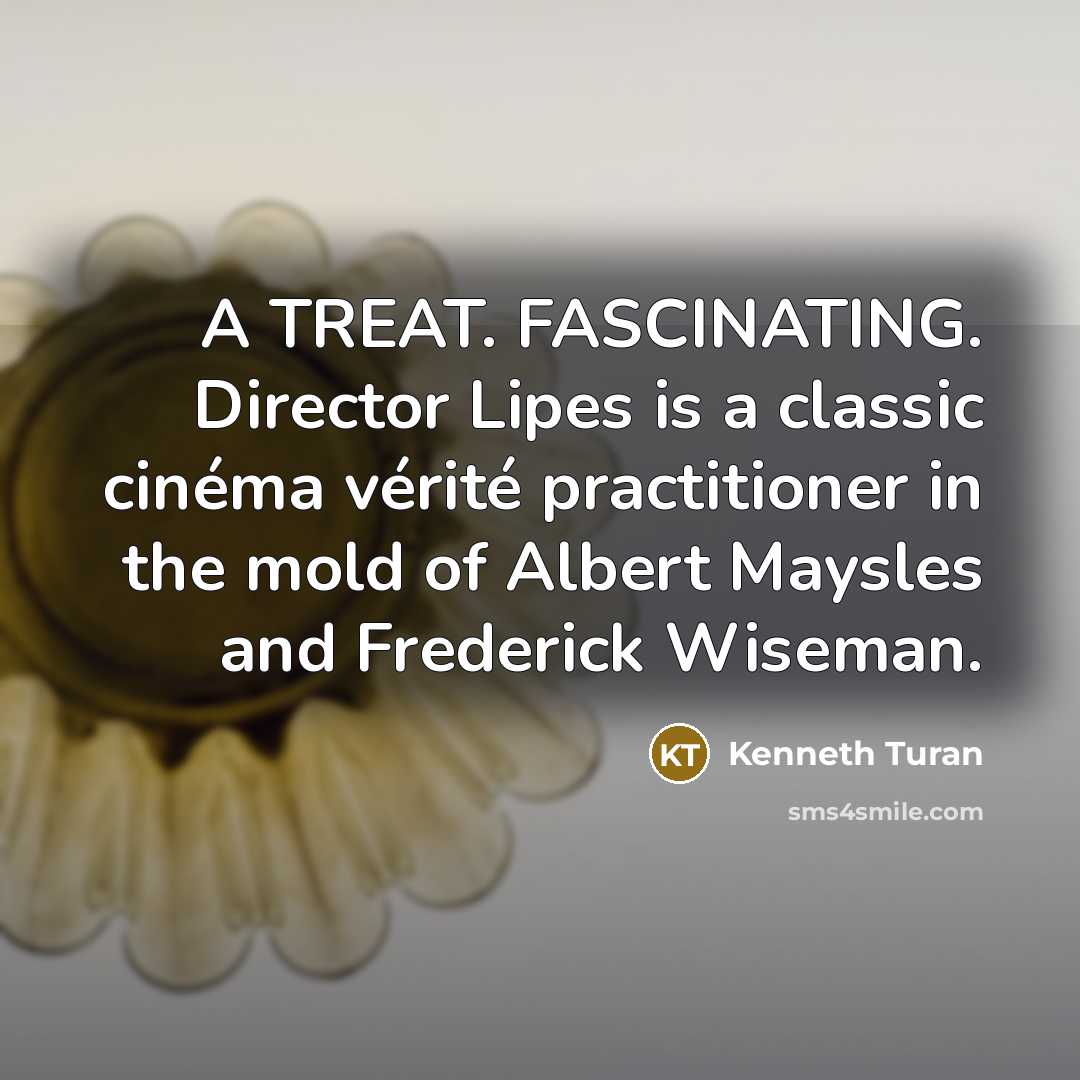 “A TREAT. FASCINATING. Director Lipes is a classic cinéma vérité…” quote by Kenneth Turan