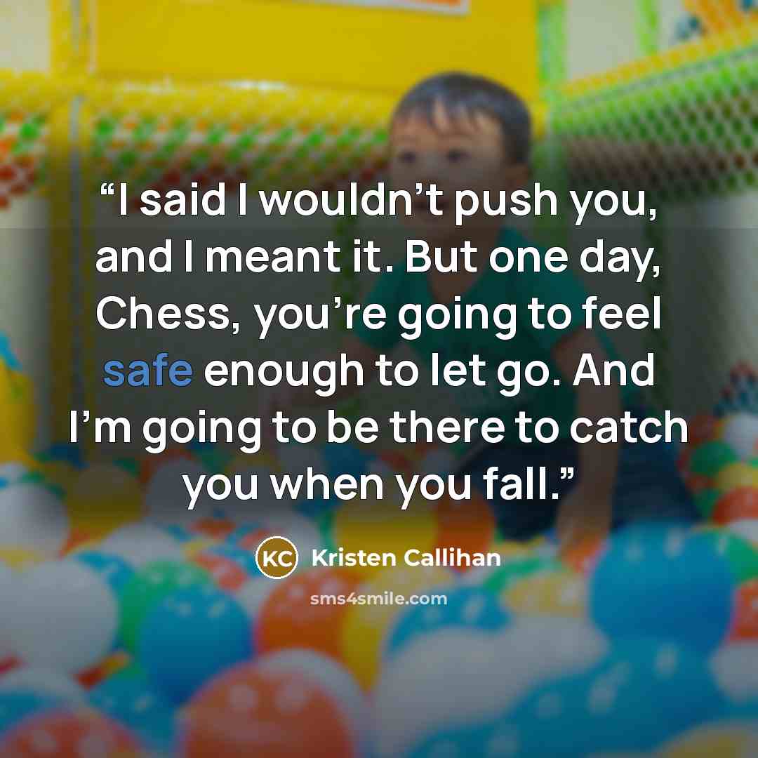 “I said I wouldn’t push you, and I meant it. But one day, Chess, you’re going to feel safe enough to let go. And I’m going to be there to catch you when you fall.” quote by Kristen Callihan