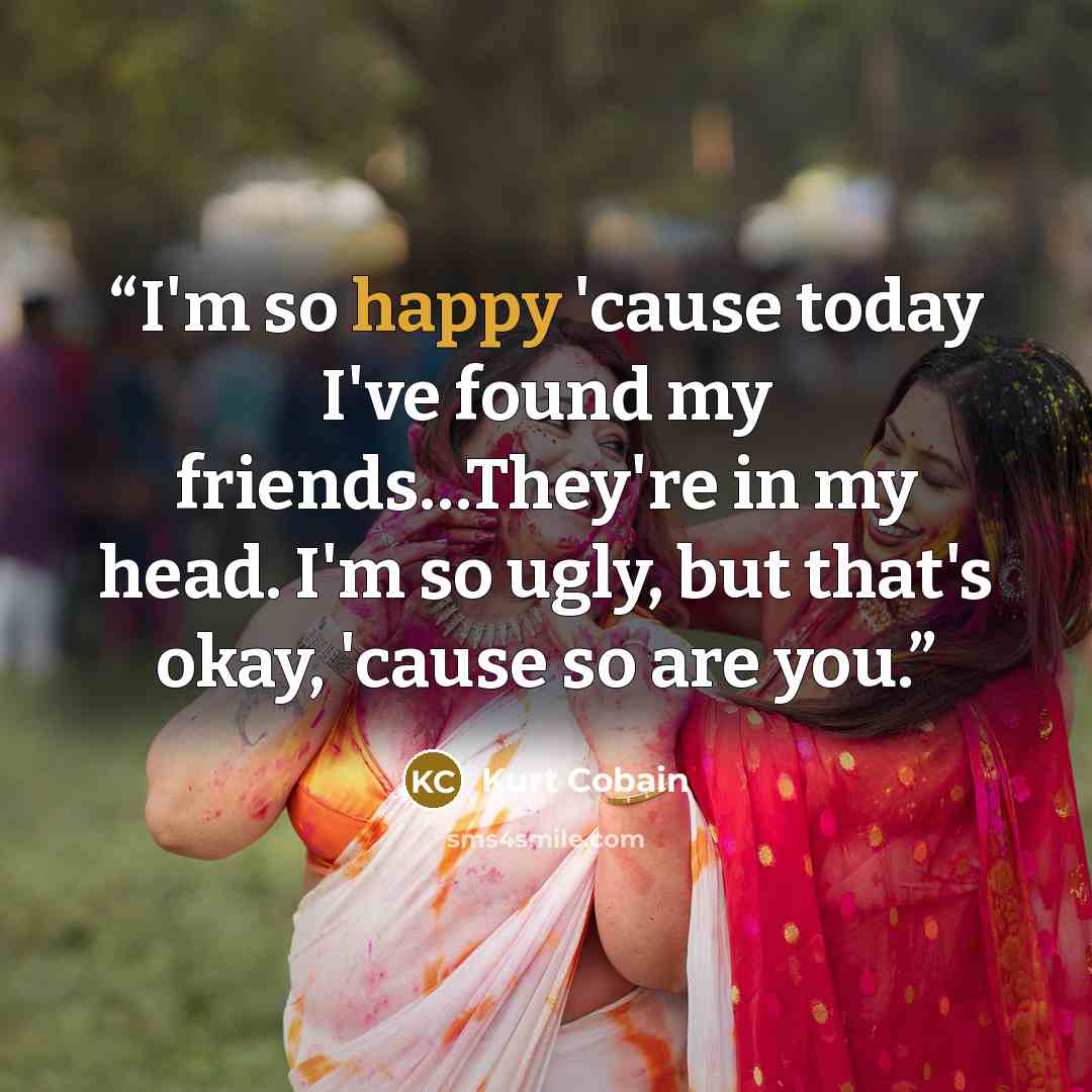 “I'm so happy 'cause today I've found my friends…They're in my head. I'm so ugly, but that's okay, 'cause so are you.” quote by Kurt Cobain
