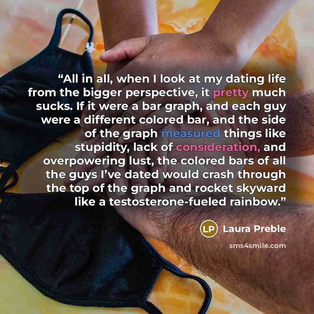 “All in all, when I look at my dating life from the bigger perspective, it pretty much sucks. If it were a bar graph, and each guy were a different colored bar, and the side of the graph measured things like stupidity, lack of consideration, and overpowering lust, the colored bars of all the guys…” quote by Laura Preble
