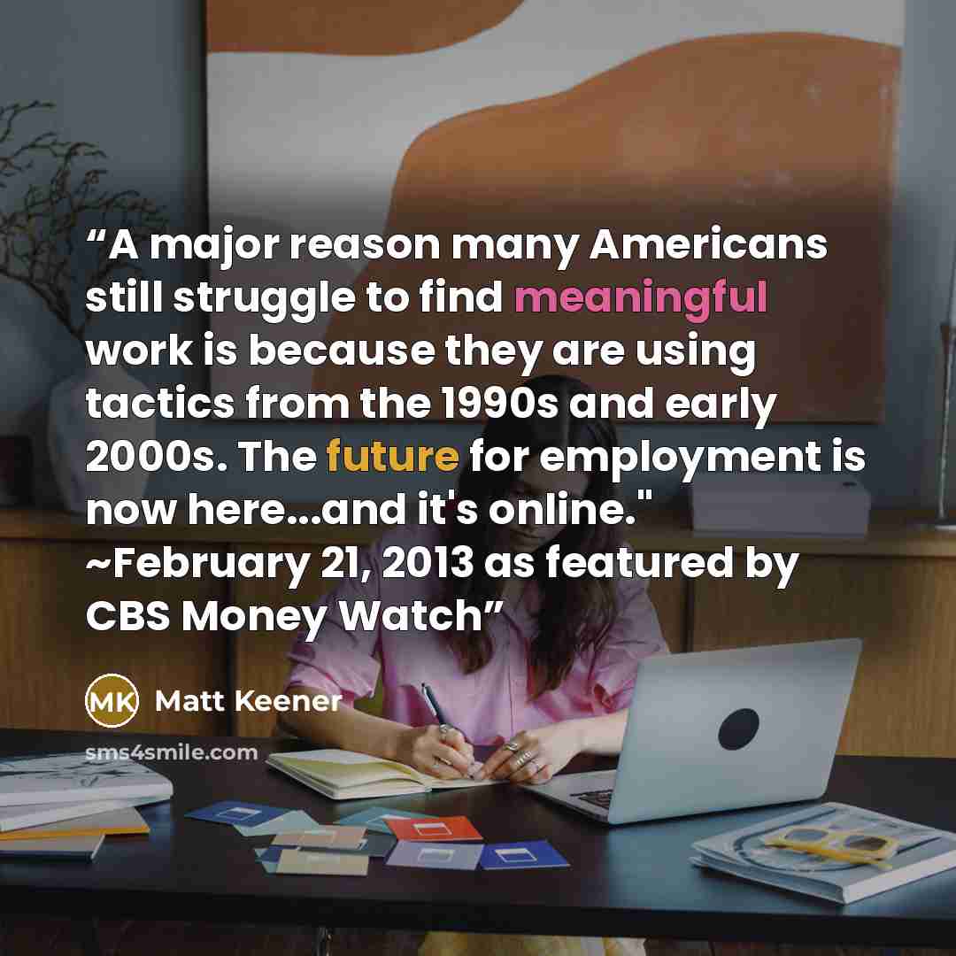 “A major reason many Americans still struggle to find meaningful work is because they are using tactics from the 1990s and early 2000s. The future for employment is now here...and it's online." ~February 21, 2013 as featured by CBS Money Watch” quote by Matt Keener
