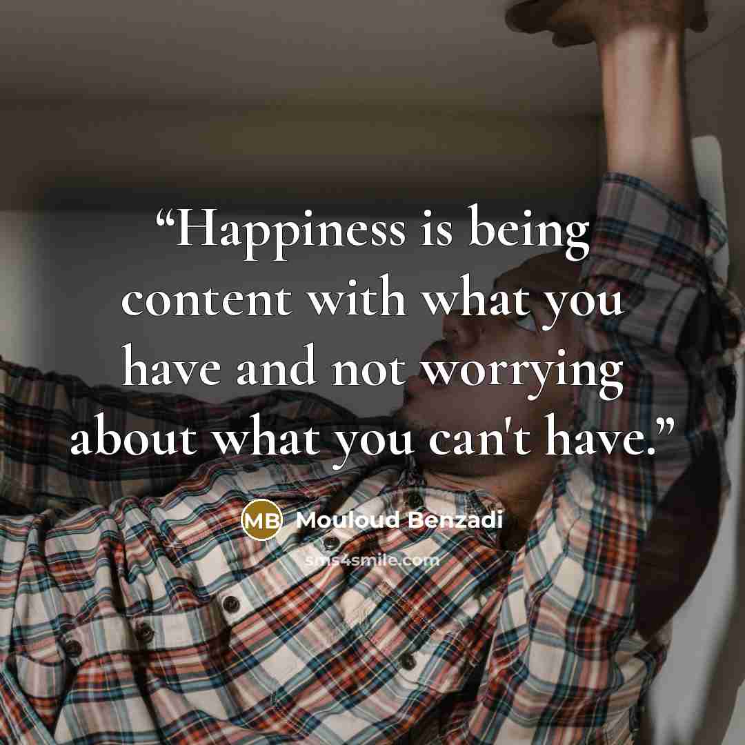 “Happiness is being content with what you have and not worrying about what you can't have.” quote by Mouloud Benzadi