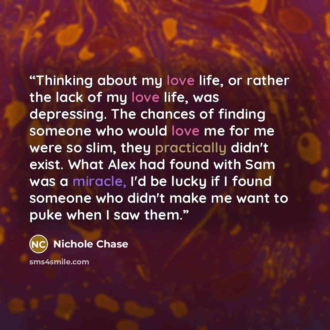 “Thinking about my love life, or rather the lack of my love life, was depressing. The chances of finding someone who would love me for me were so slim, they practically didn't exist. What Alex had found with Sam was a miracle, I'd be lucky if I found someone who didn't make me want to puke when I…” quote by Nichole Chase