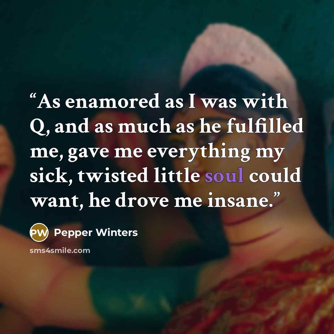 “As enamored as I was with Q, and as much as he fulfilled me, gave me everything my sick, twisted little soul could want, he drove me insane.” quote by Pepper Winters