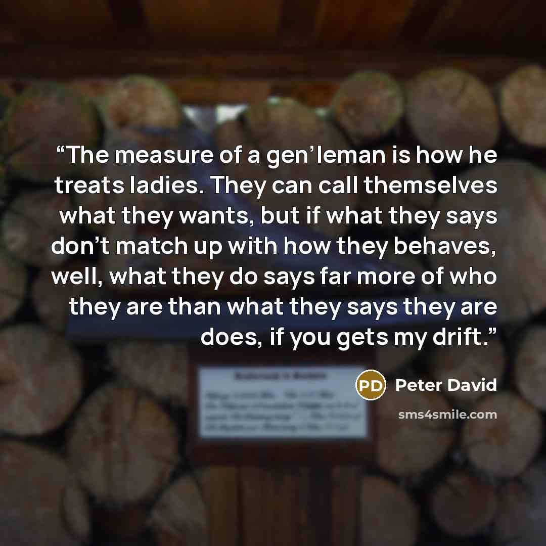 “The measure of a gen’leman is how he treats ladies. They can call themselves what they wants, but if what they says don’t match up with how they behaves, well, what they do says far more of who they are than what they says they are does, if you gets my drift.” quote by Peter David