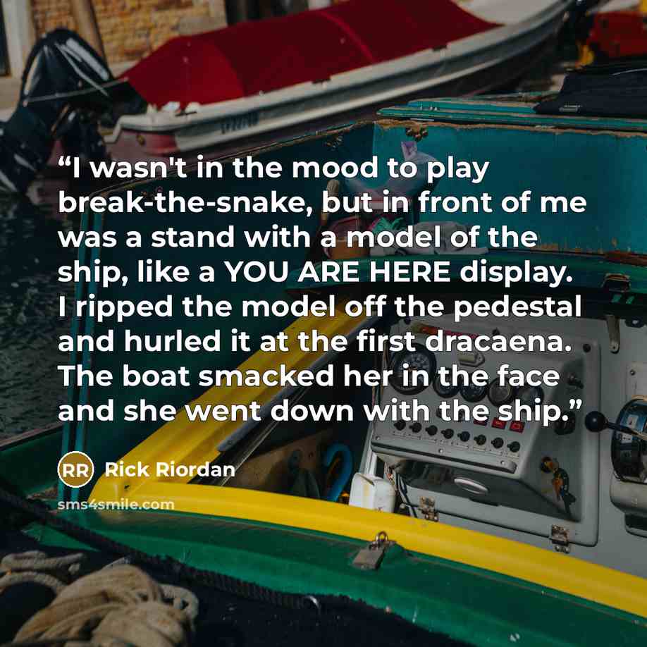 “I wasn't in the mood to play break-the-snake, but in front of me was a stand with a model of the ship, like a YOU ARE HERE display. I ripped the model off the pedestal and hurled it at the first dracaena. The boat smacked her in the face and she went down with the ship.” quote by Rick Riordan