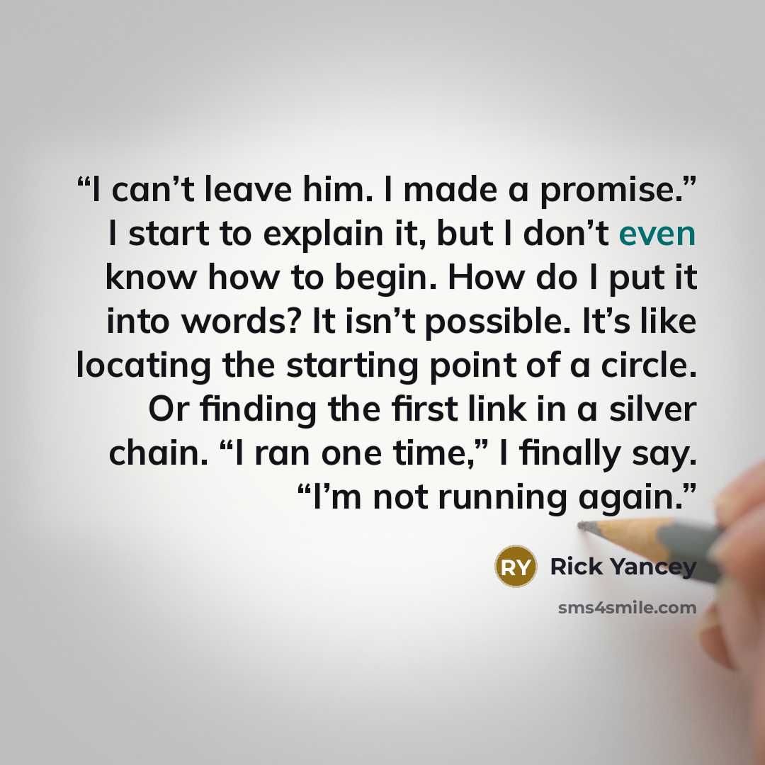 “I can’t leave him. I made a promise.” I start to explain it, but I don’t even know how to begin. How do I put it into words? It isn’t possible. It’s like locating the starting point of a circle. Or finding the first link in a silver chain. “I ran one time,” I finally say. “I’m not running again.” quote by Rick Yancey