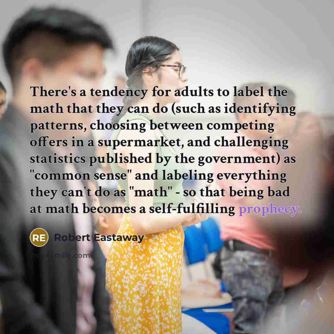 “There's a tendency for adults to label the math that they can do (such as identifying patterns, choosing between competing offers in a supermarket, and challenging statistics published by the government) as "common sense" and labeling everything they can't do as "math" - so that being bad at math…” quote by Robert Eastaway
