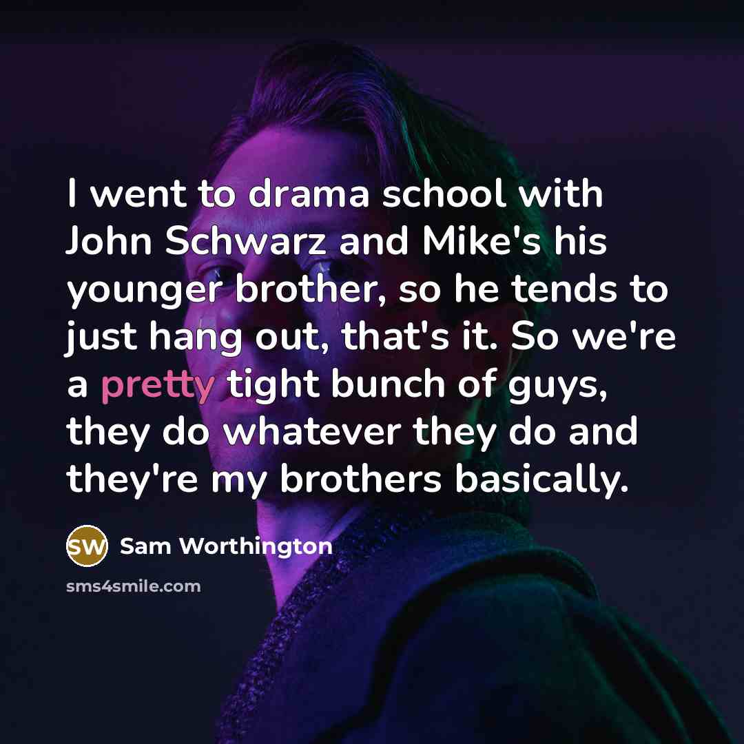 “I went to drama school with John Schwarz and Mike's his younger brother, so he tends to just hang out, that's it. So we're a pretty tight bunch of guys, they do whatever they do and they're my brothers basically.” quote by Sam Worthington