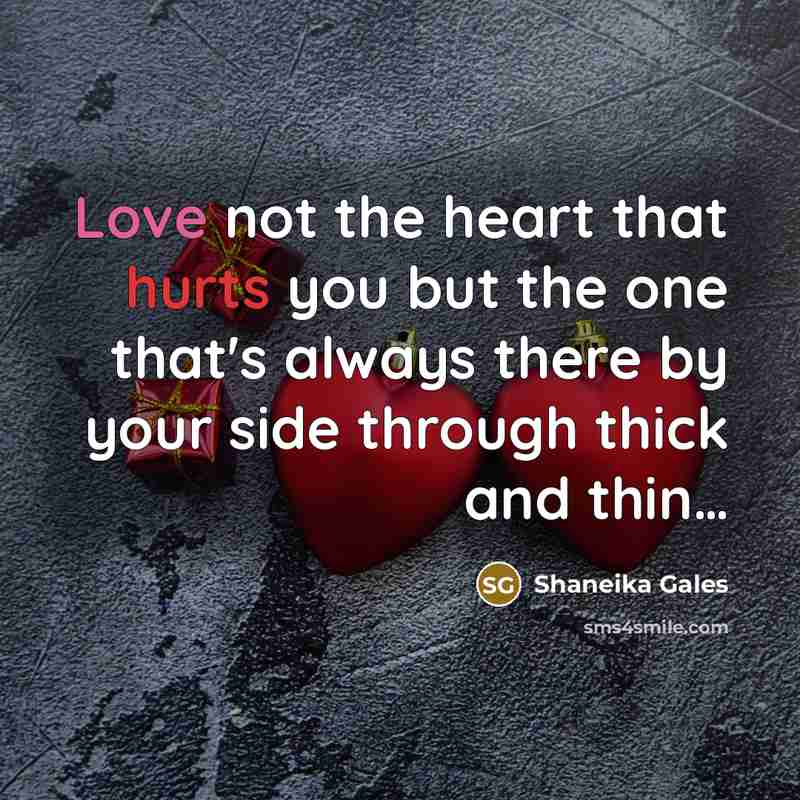 “Love not the heart that hurts you but the one that's always there by your side through thick and thin…” quote by Shaneika Gales