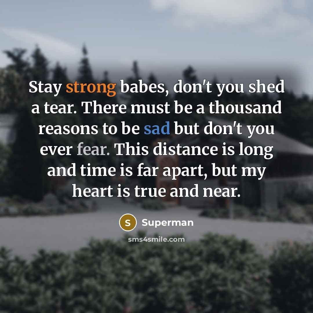 “Stay strong babes, don't you shed a tear. There must be a thousand reasons to be sad but don't you ever fear. This distance is long and time is far apart, but my heart is true and near.” quote by Superman