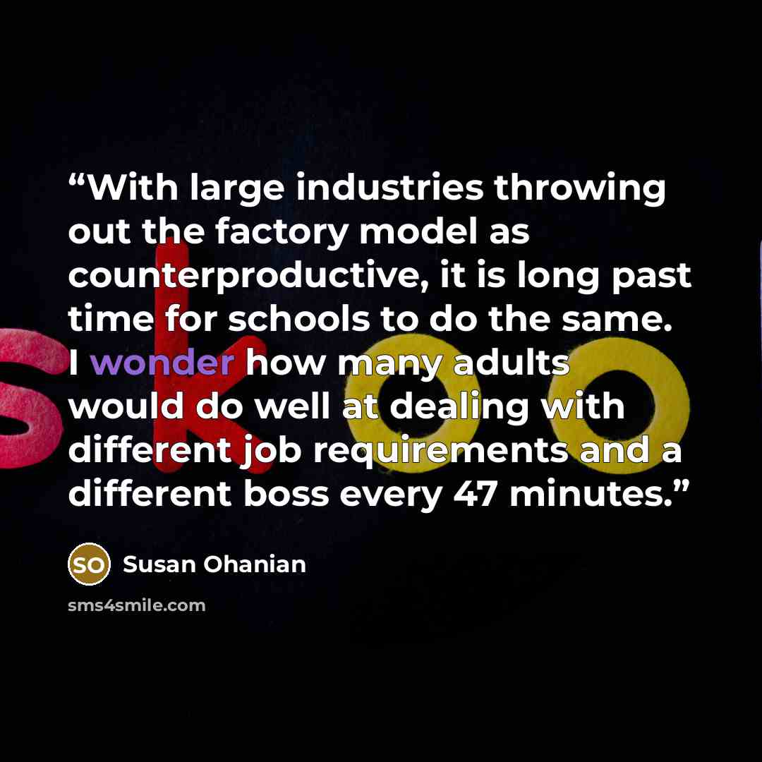 “With large industries throwing out the factory model as counterproductive, it is long past time for schools to do the same. I wonder how many adults would do well at dealing with different job requirements and a different boss every 47 minutes.” quote by Susan Ohanian