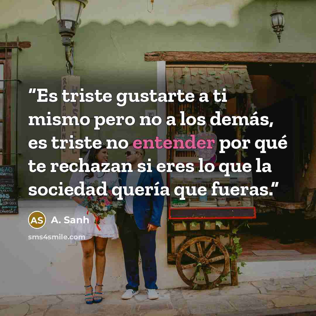 “Es triste gustarte a ti mismo pero no a los demás, es triste no entender por qué te rechazan si eres lo que la sociedad quería que fueras.” quote by A. Sanh