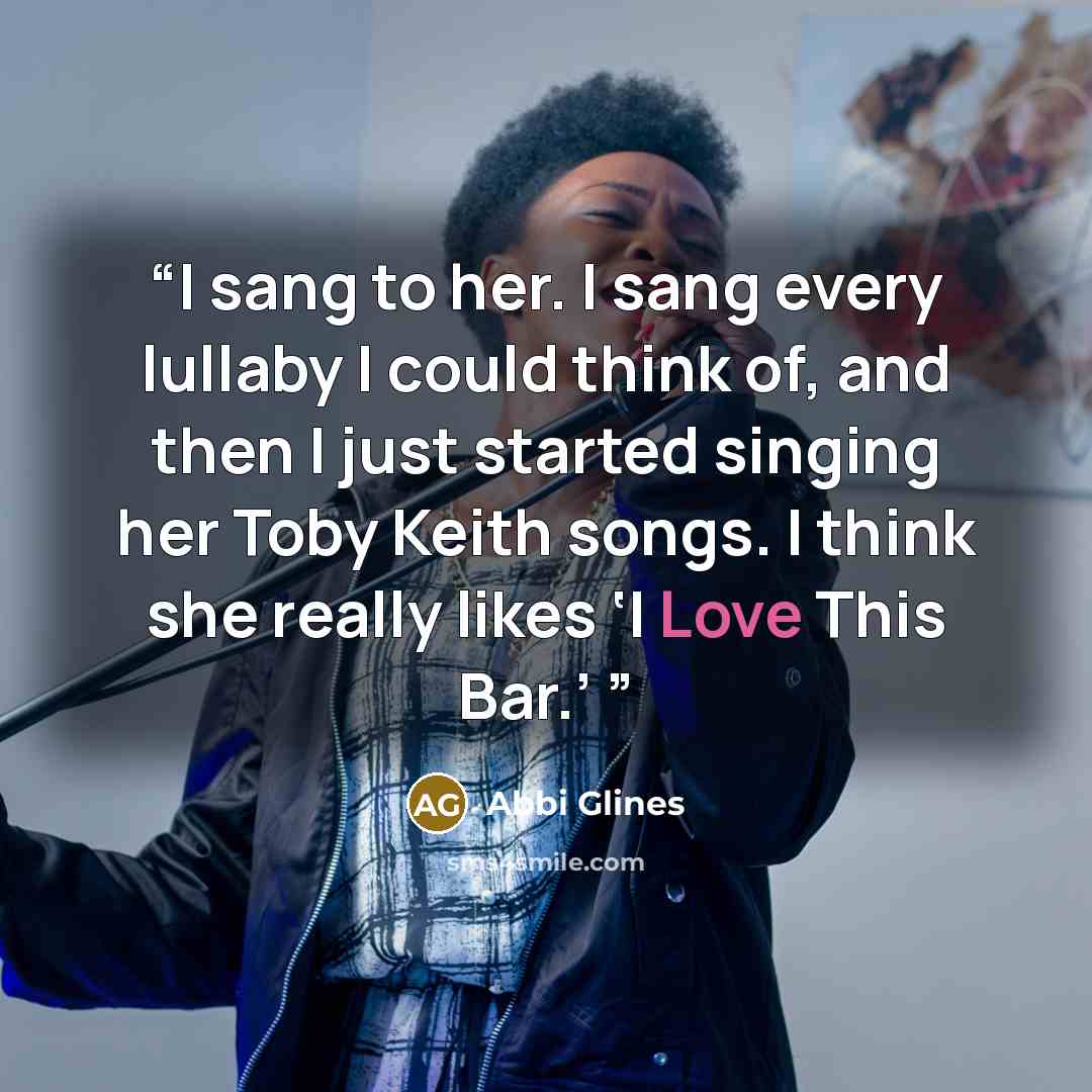 “I sang to her. I sang every lullaby I could think of, and then I just started singing her Toby Keith songs. I think she really likes ‘I Love This Bar.’” quote by Abbi Glines