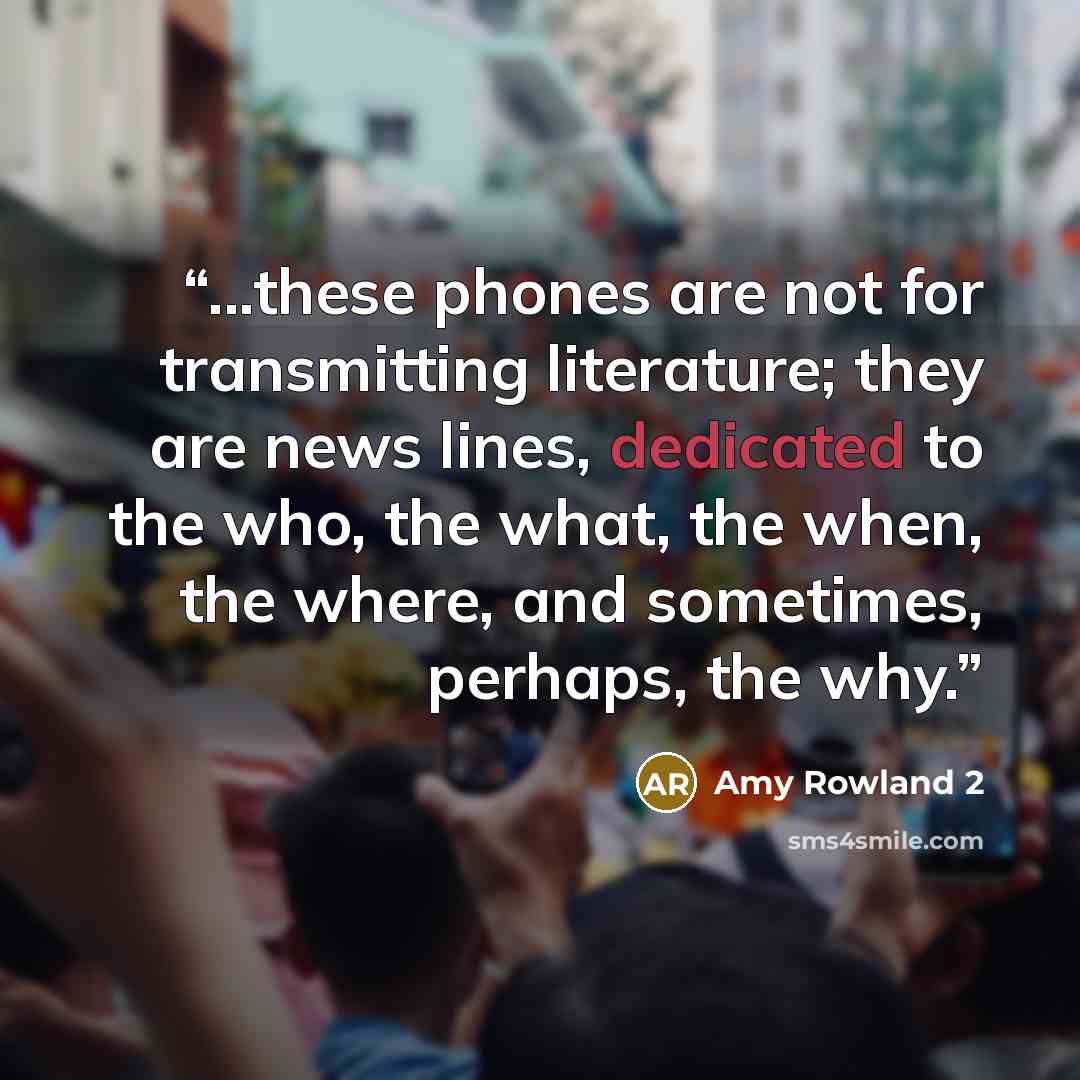 “...these phones are not for transmitting literature; they are news lines, dedicated to the who, the what, the when, the where, and sometimes, perhaps, the why.” quote by Amy Rowland 2