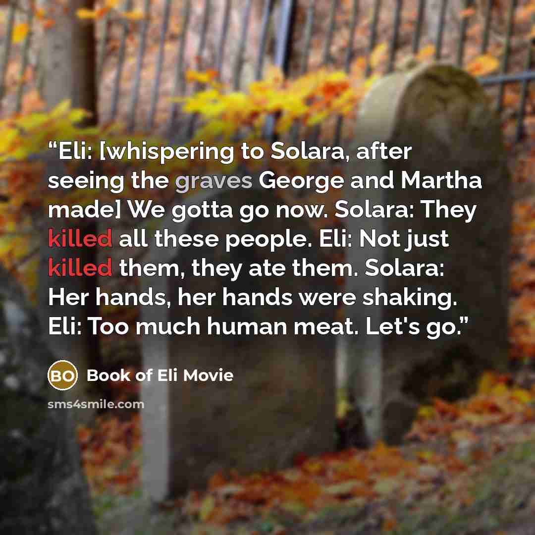 “Eli: [whispering to Solara, after seeing the graves George and Martha made] We gotta go now. Solara: They killed all these people. Eli: Not just killed them, they ate them. Solara: Her hands, her hands were shaking. Eli: Too much human meat. Let's go.” quote by Book of Eli Movie