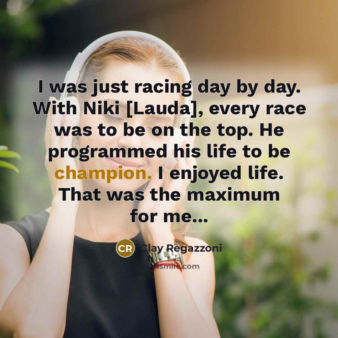 “I was just racing day by day. With Niki [Lauda], every race was to be on the top. He programmed his life to be champion. I enjoyed life. That was the maximum for me...” quote by Clay Regazzoni