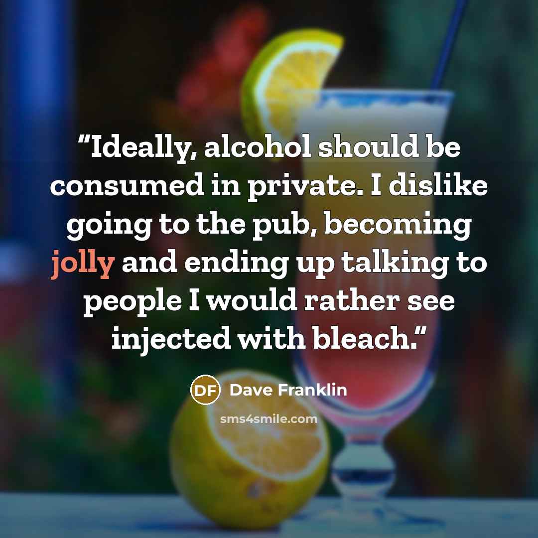 “Ideally, alcohol should be consumed in private. I dislike going to the pub, becoming jolly and ending up talking to people I would rather see injected with bleach.” quote by Dave Franklin