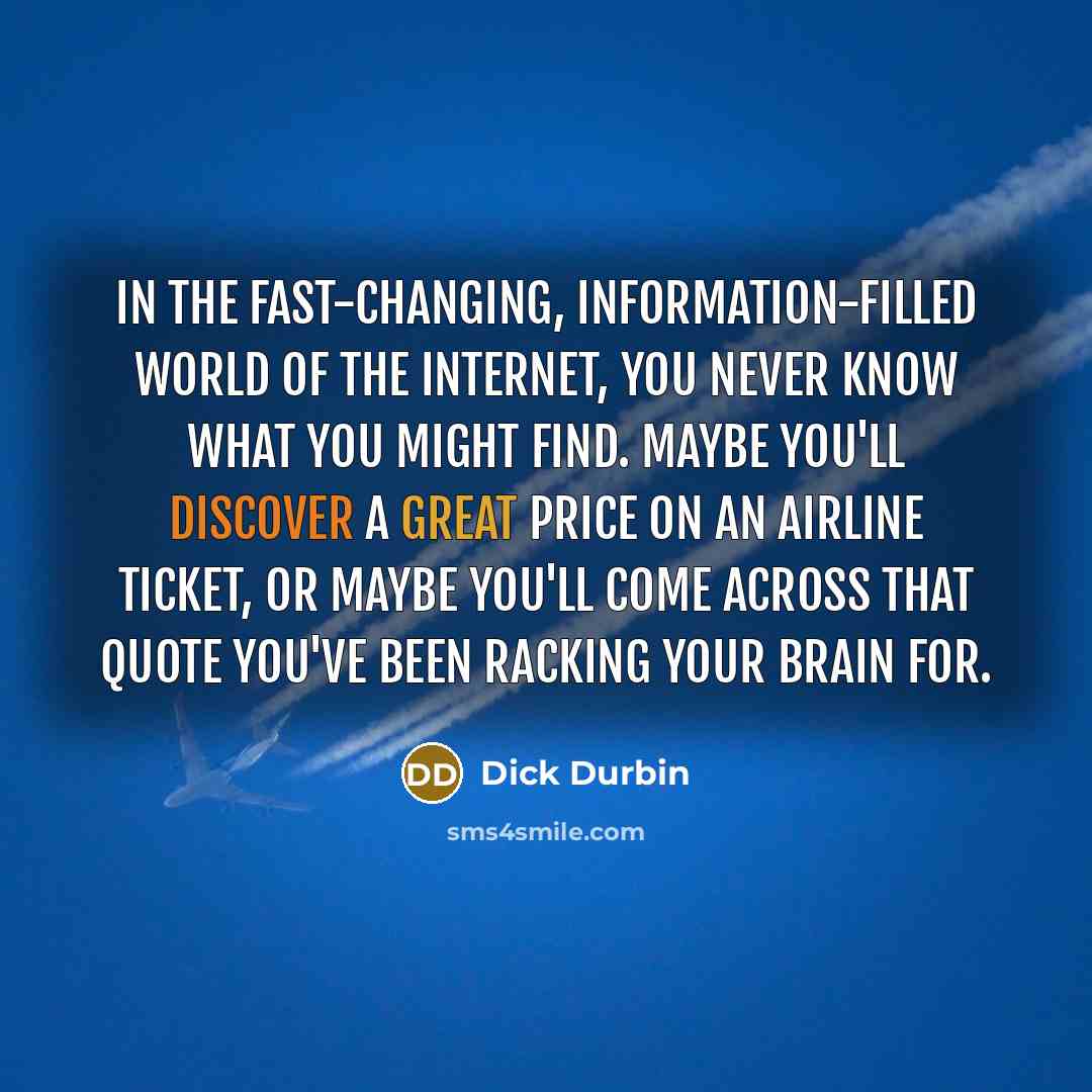 “In the fast-changing, information-filled world of the Internet, you never know what you might find. Maybe you'll discover a great price on an airline ticket, or maybe you'll come across that quote you've been racking your brain for.” quote by Dick Durbin