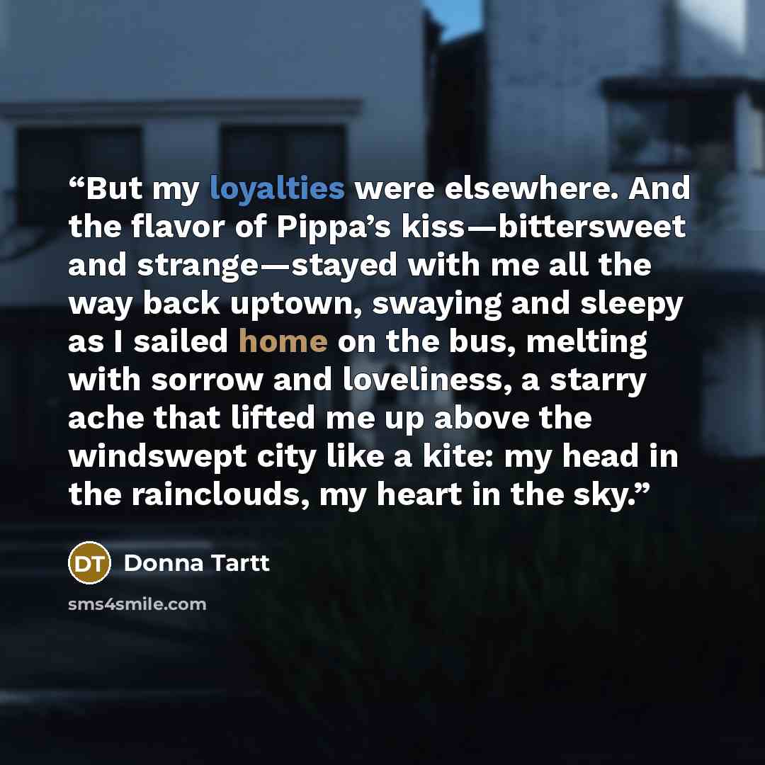 “But my loyalties were elsewhere. And the flavor of Pippa’s kiss—bittersweet and strange—stayed with me all the way back uptown, swaying and sleepy as I sailed home on the bus, melting with sorrow and loveliness, a starry ache that lifted me up above the windswept city like a kite: my head in the…” quote by Donna Tartt