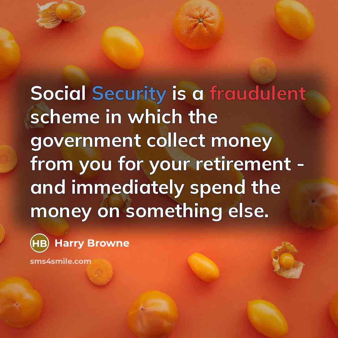 “Social Security is a fraudulent scheme in which the government collect money from you for your retirement - and immediately spend the money on something else.” quote by Harry Browne