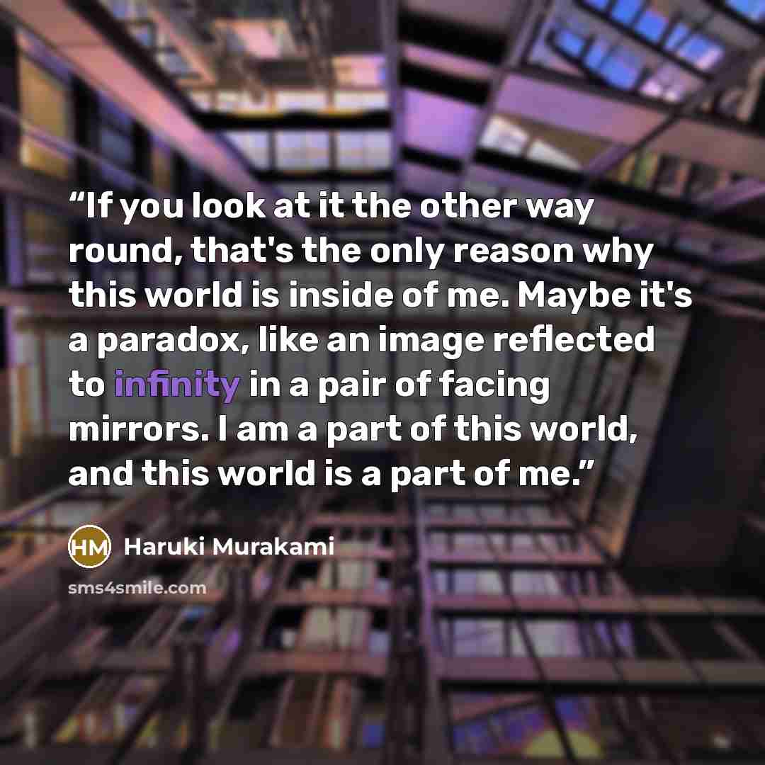 “If you look at it the other way round, that's the only reason why this world is inside of me. Maybe it's a paradox, like an image reflected to infinity in a pair of facing mirrors. I am a part of this world, and this world is a part of me.” quote by Haruki Murakami