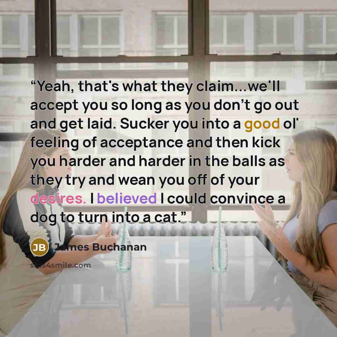 “Yeah, that's what they claim...we'll accept you so long as you don't go out and get laid. Sucker you into a good ol' feeling of acceptance and then kick you harder and harder in the balls as they try and wean you off of your desires. I believed I could convince a dog to turn into a cat.” quote by James Buchanan