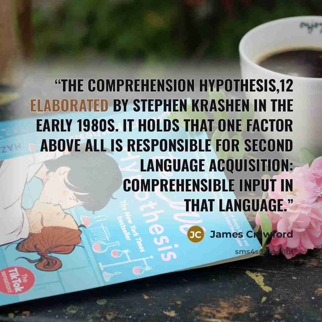“the Comprehension Hypothesis,12 elaborated by Stephen Krashen in the early 1980s. It holds that one factor above all is responsible for second language acquisition: comprehensible input in that language.” quote by James Crawford