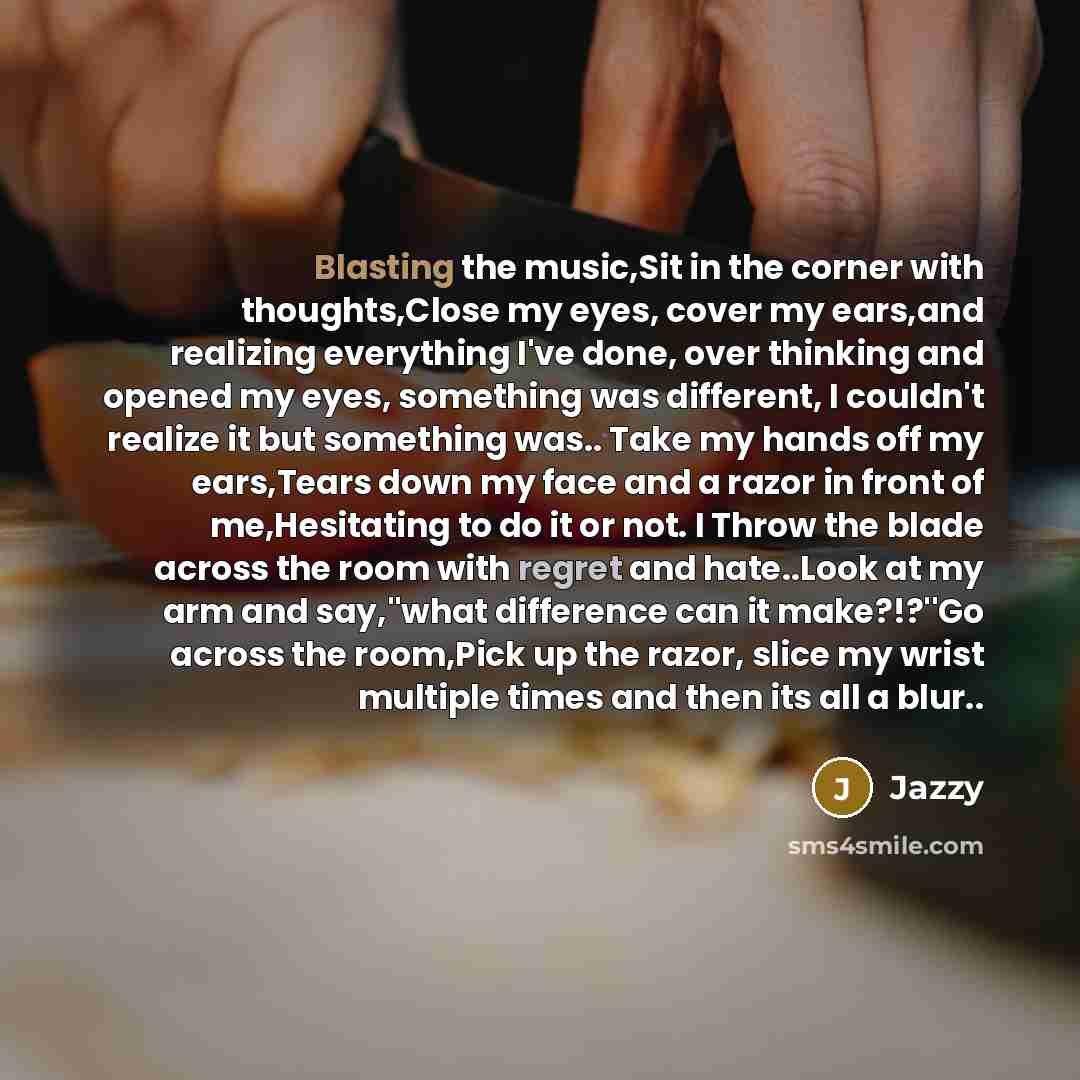 “Blasting the music,Sit in the corner with thoughts,Close my eyes, cover my ears,and realizing everything I've done, over thinking and opened my eyes, something was different, I couldn't realize it but something was.. Take my hands off my ears,Tears down my face and a razor in front of…” quote by Jazzy