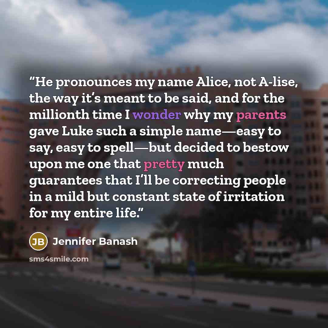 “He pronounces my name Alice, not A-lise, the way it’s meant to be said, and for the millionth time I wonder why my parents gave Luke such a simple name—easy to say, easy to spell—but decided to bestow upon me one that pretty much guarantees that I’ll be correcting people in a mild but constant…” quote by Jennifer Banash