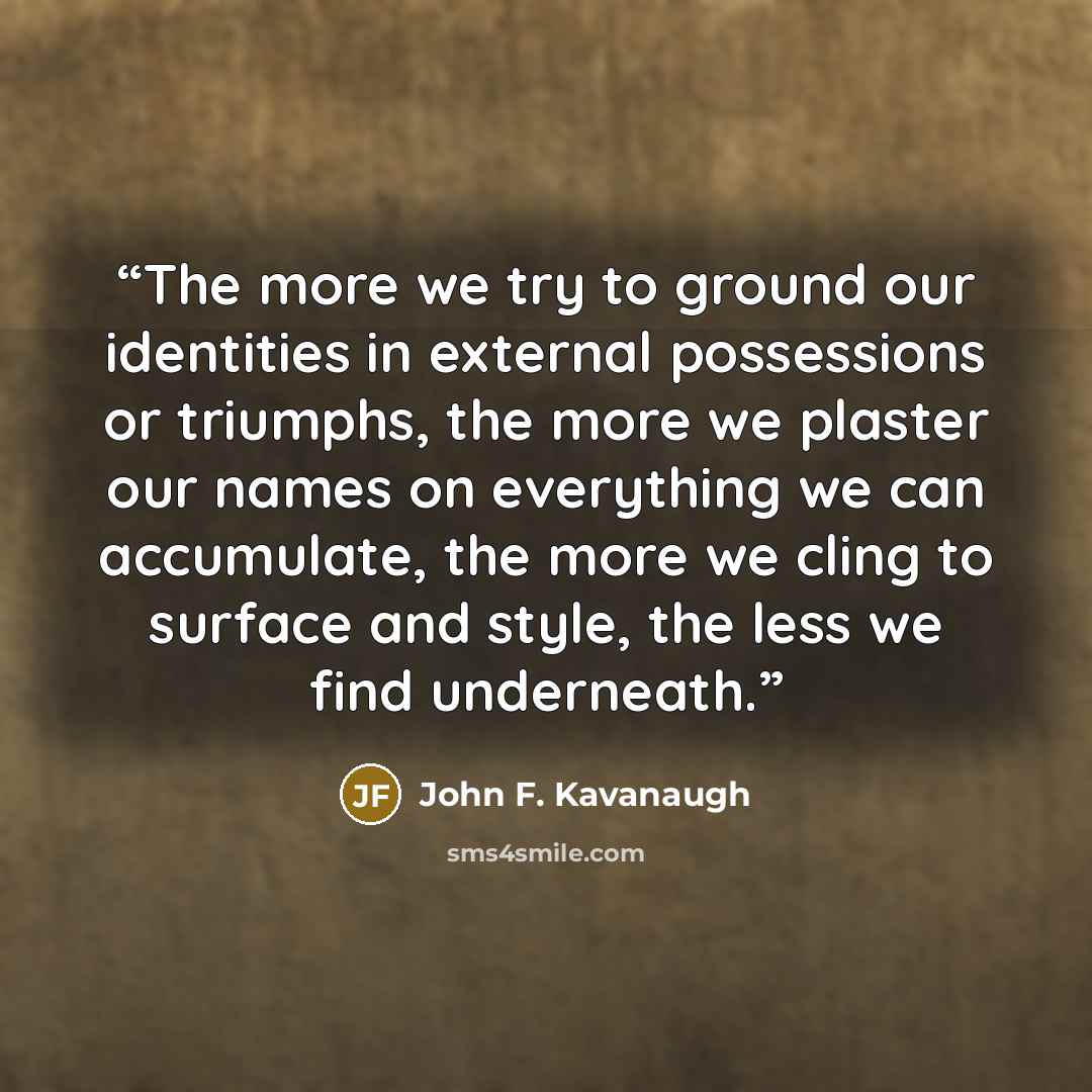 “The more we try to ground our identities in external possessions or triumphs, the more we plaster our names on everything we can accumulate, the more we cling to surface and style, the less we find underneath.” quote by John F. Kavanaugh