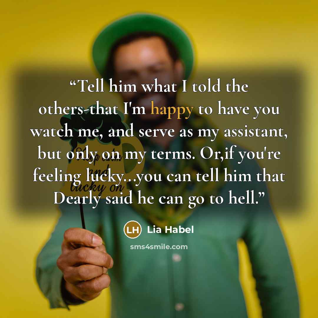 “Tell him what I told the others-that I'm happy to have you watch me, and serve as my assistant, but only on my terms. Or,if you're feeling lucky...you can tell him that Dearly said he can go to hell.” quote by Lia Habel