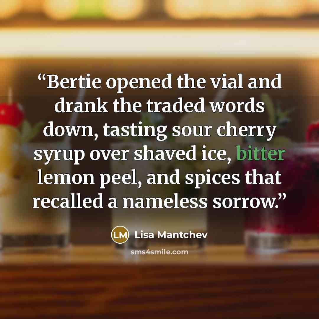 “Bertie opened the vial and drank the traded words down, tasting sour cherry syrup over shaved ice, bitter lemon peel, and spices that recalled a nameless sorrow.” quote by Lisa Mantchev