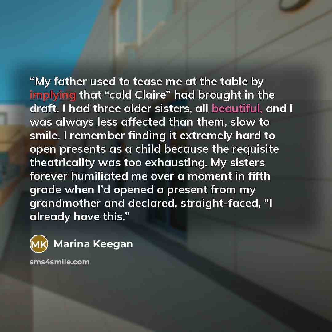 “My father used to tease me at the table by implying that “cold Claire” had brought in the draft. I had three older sisters, all beautiful, and I was always less affected than them, slow to smile. I remember finding it extremely hard to open presents as a child because the requisite theatricality…” quote by Marina Keegan