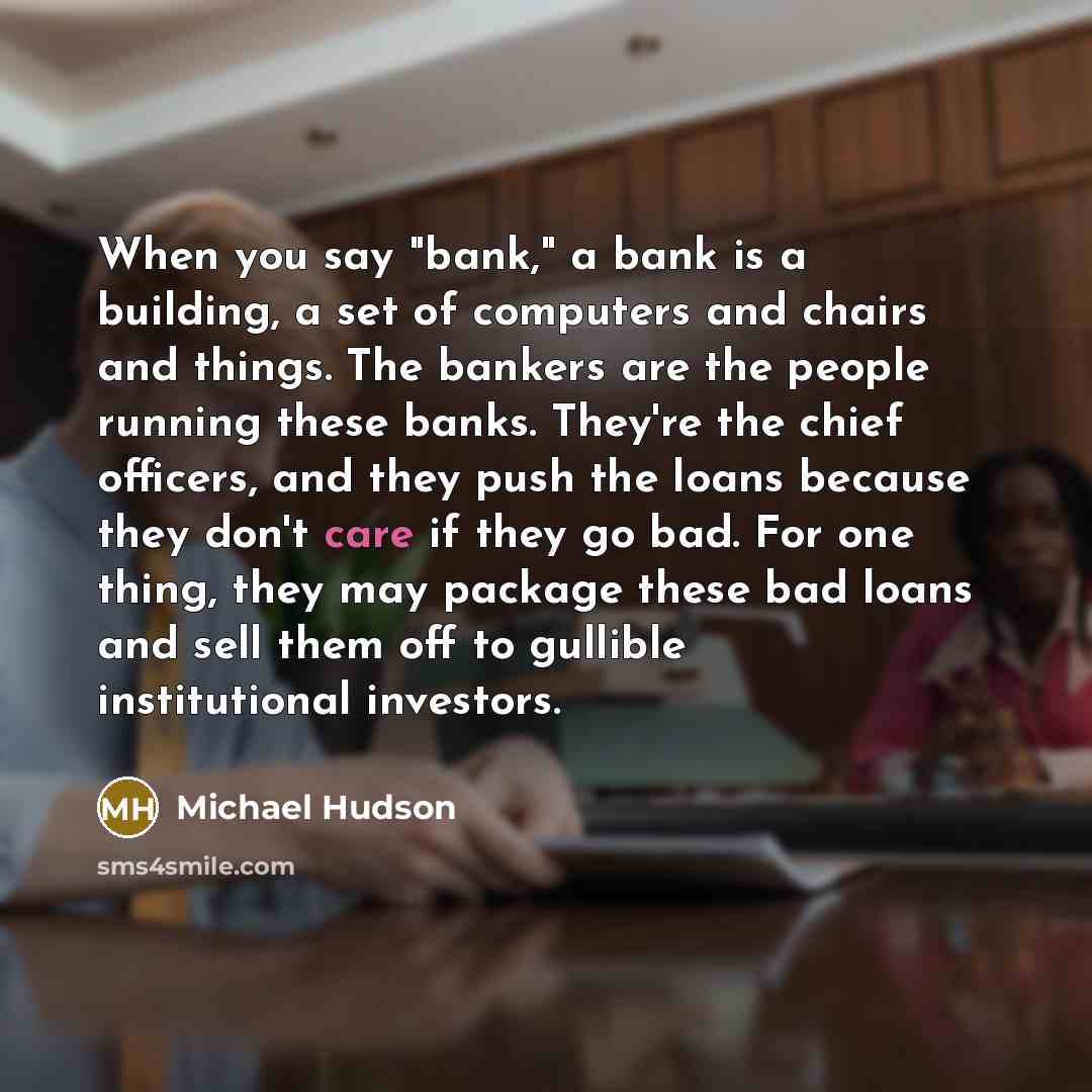“When you say "bank," a bank is a building, a set of computers and chairs and things. The bankers are the people running these banks. They're the chief officers, and they push the loans because they don't care if they go bad. For one thing, they may package these bad loans and sell them off to…” quote by Michael Hudson