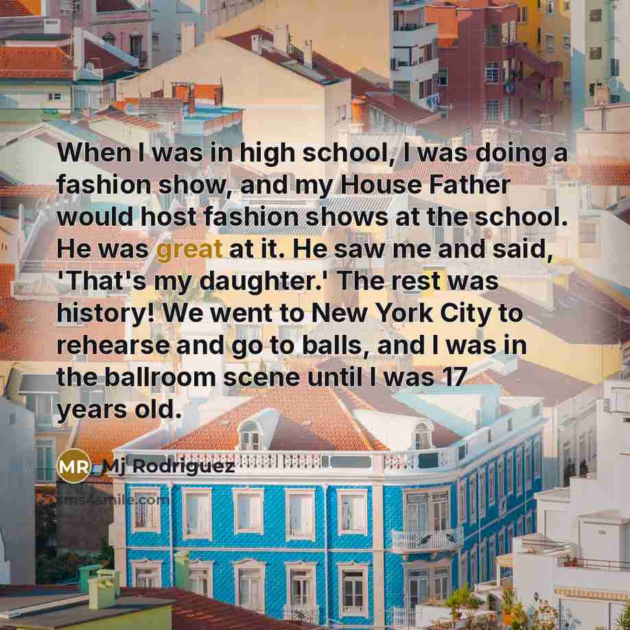 “When I was in high school, I was doing a fashion show, and my House Father would host fashion shows at the school. He was great at it. He saw me and said, 'That's my daughter.' The rest was history! We went to New York City to rehearse and go to balls, and I was in the ballroom scene until I was…” quote by Mj Rodriguez