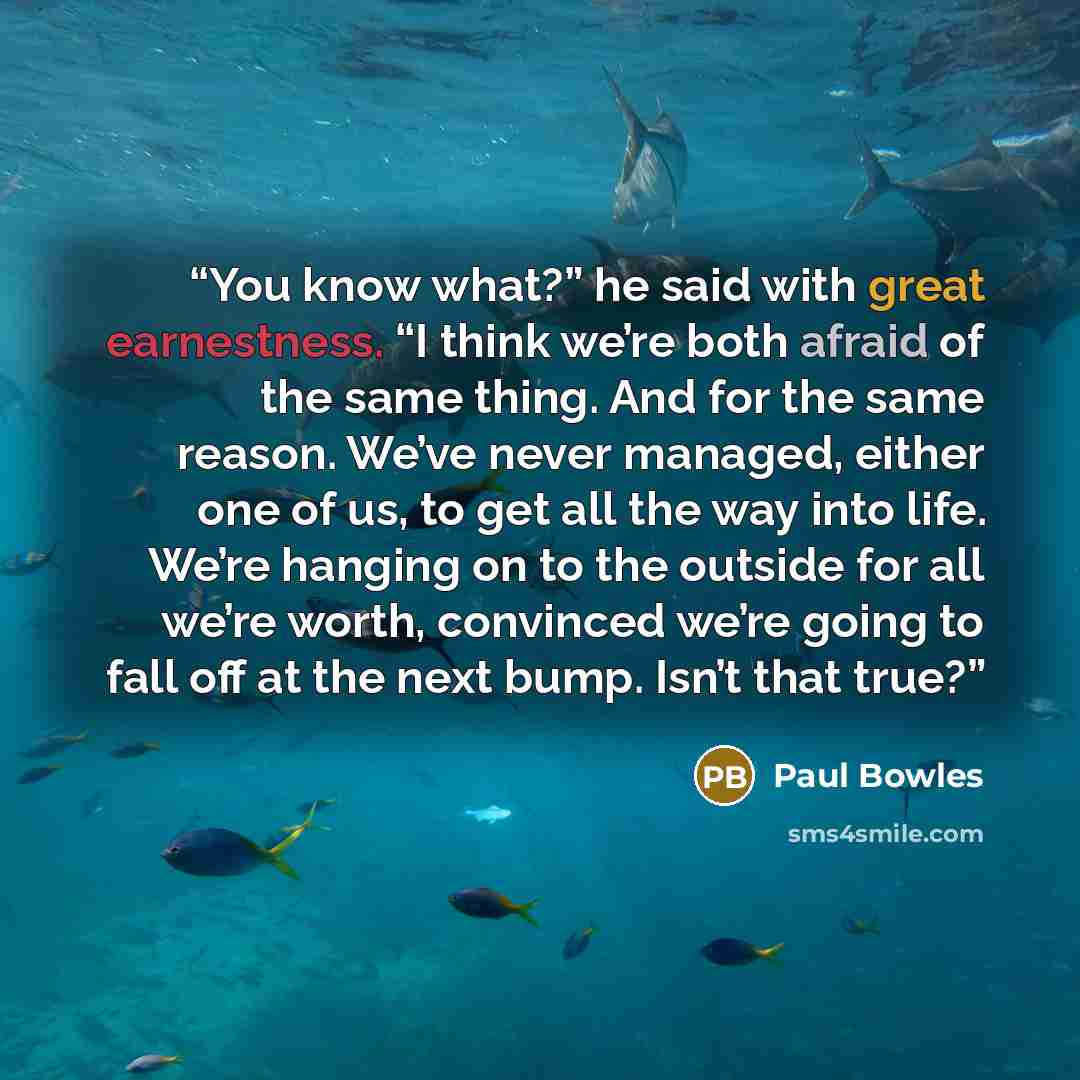 “You know what?” he said with great earnestness. “I think we’re both afraid of the same thing. And for the same reason. We’ve never managed, either one of us, to get all the way into life. We’re hanging on to the outside for all we’re worth, convinced we’re going to fall off at the next bump. Isn’t…” quote by Paul Bowles