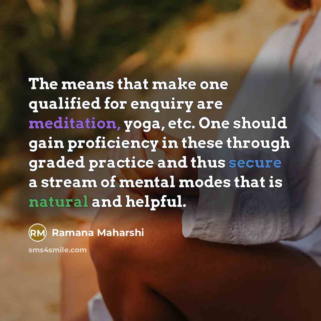 “The means that make one qualified for enquiry are meditation, yoga, etc. One should gain proficiency in these through graded practice and thus secure a stream of mental modes that is natural and helpful.” quote by Ramana Maharshi