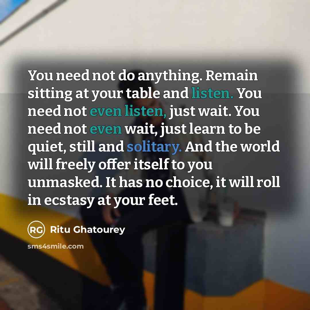 “You need not do anything. Remain sitting at your table and listen. You need not even listen, just wait. You need not even wait, just learn to be quiet, still and solitary. And the world will freely offer itself to you unmasked. It has no choice, it will roll in ecstasy at your feet.” quote by Ritu Ghatourey