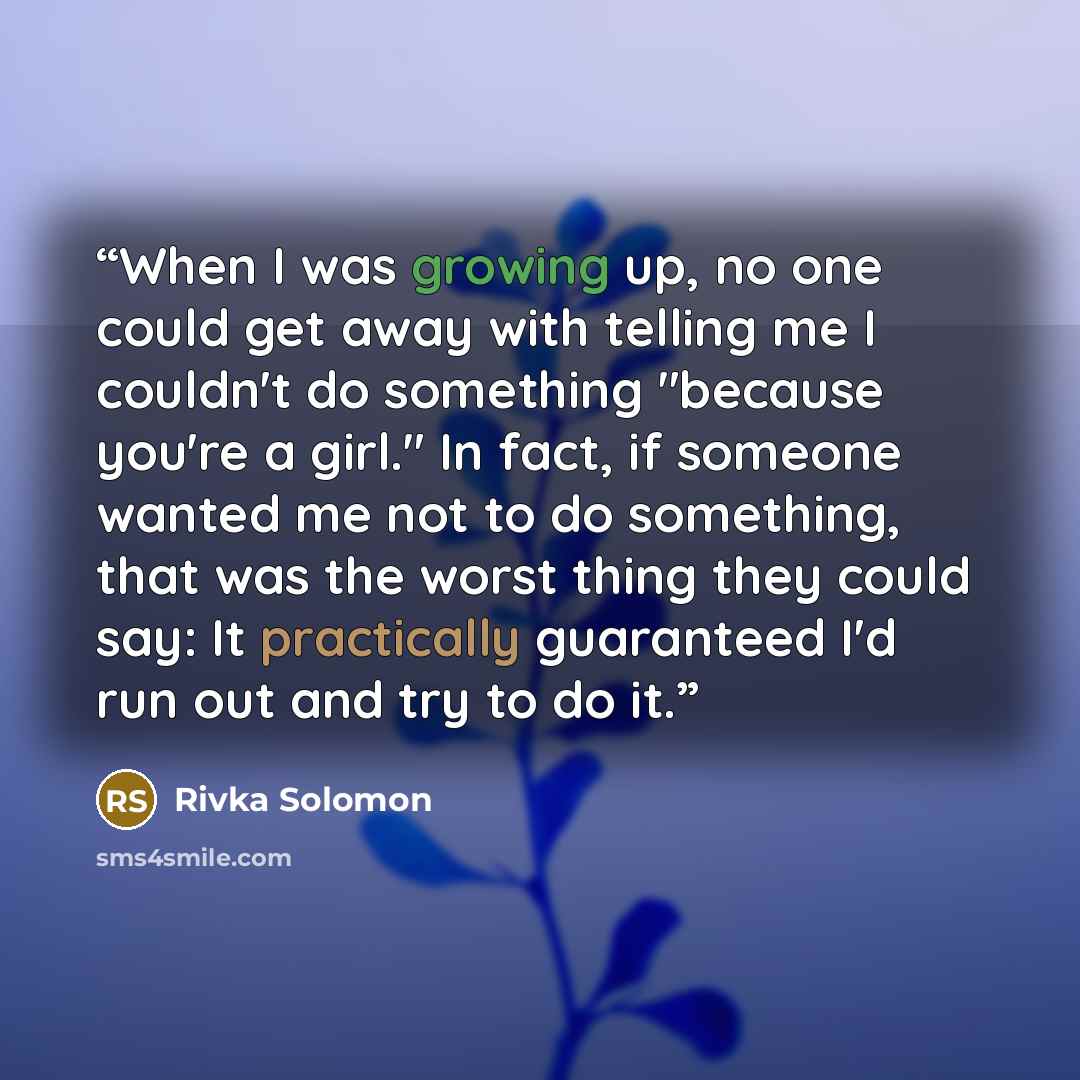 “When I was growing up, no one could get away with telling me I couldn't do something "because you're a girl." In fact, if someone wanted me not to do something, that was the worst thing they could say: It practically guaranteed I'd run out and try to do it.” quote by Rivka Solomon
