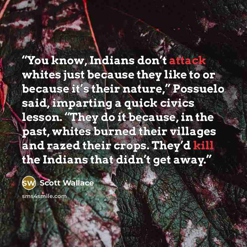 “You know, Indians don’t attack whites just because they like to or because it’s their nature,” Possuelo said, imparting a quick civics lesson. “They do it because, in the past, whites burned their villages and razed their crops. They’d kill the Indians that didn’t get away.” quote by Scott Wallace