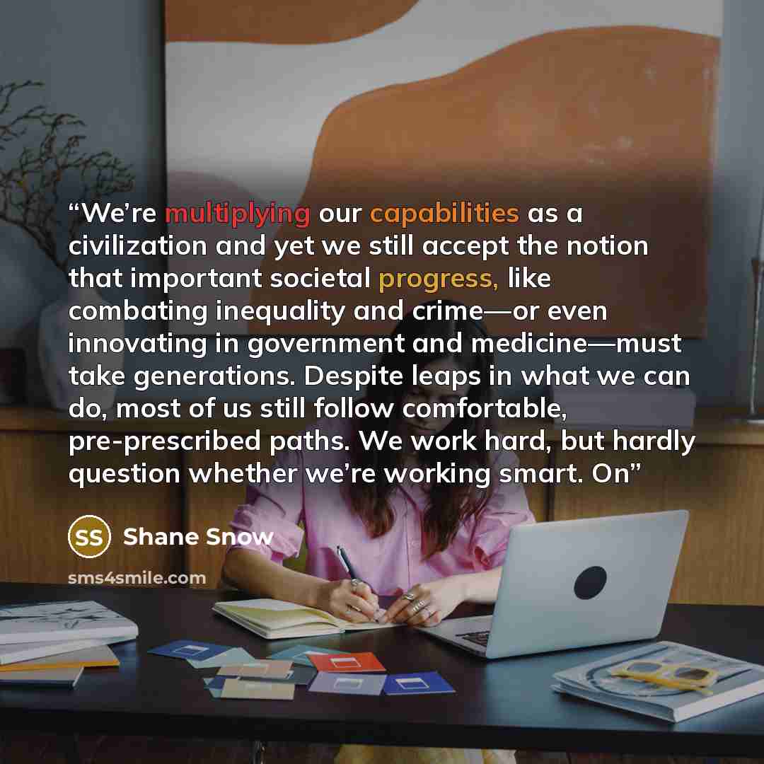 “We’re multiplying our capabilities as a civilization and yet we still accept the notion that important societal progress, like combating inequality and crime—or even innovating in government and medicine—must take generations. Despite leaps in what we can do, most of us still follow comfortable…” quote by Shane Snow
