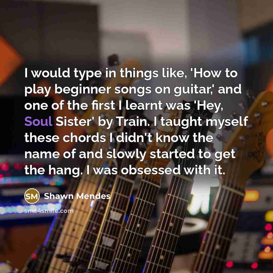 “I would type in things like, 'How to play beginner songs on guitar,' and one of the first I learnt was 'Hey, Soul Sister' by Train. I taught myself these chords I didn't know the name of and slowly started to get the hang. I was obsessed with it.” quote by Shawn Mendes