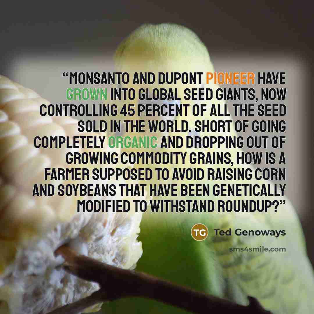 “Monsanto and DuPont Pioneer have grown into global seed giants, now controlling 45 percent of all the seed sold in the world. Short of going completely organic and dropping out of growing commodity grains, how is a farmer supposed to avoid raising corn and soybeans that have been genetically…” quote by Ted Genoways