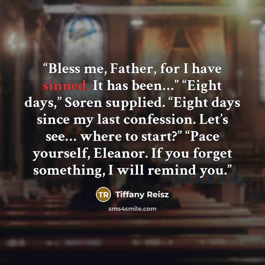 “Bless me, Father, for I have sinned. It has been…” “Eight days,” Søren supplied. “Eight days since my last confession. Let’s see… where to start?” “Pace yourself, Eleanor. If you forget something, I will remind you.” quote by Tiffany Reisz