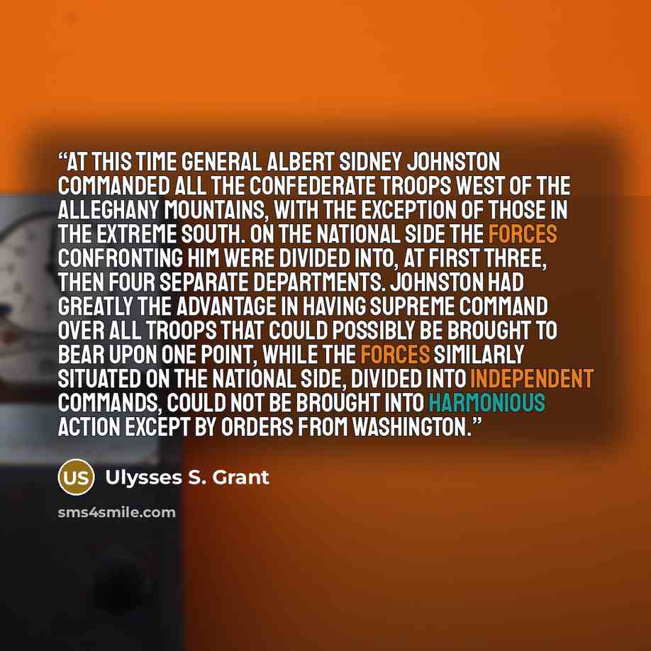“At this time General Albert Sidney Johnston commanded all the Confederate troops west of the Alleghany Mountains, with the exception of those in the extreme south. On the National side the forces confronting him were divided into, at first three, then four separate departments. Johnston had…” quote by Ulysses S. Grant