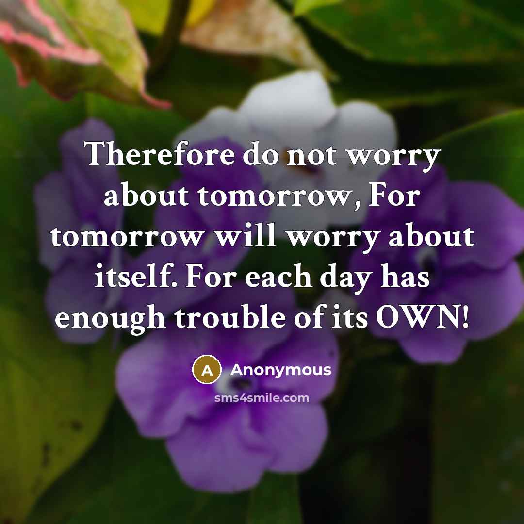“Therefore do not worry about tomorrow, For tomorrow will worry about itself. For each day has enough trouble of its OWN!” quote by Anonymous